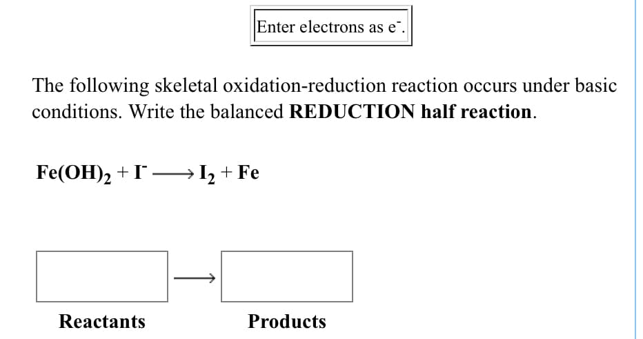 Enter electrons as e".
The following skeletal oxidation-reduction reaction occurs under basic
conditions. Write the balanced REDUCTION half reaction.
Fe(OH)2 +I– I, + Fe
Reactants
Products
