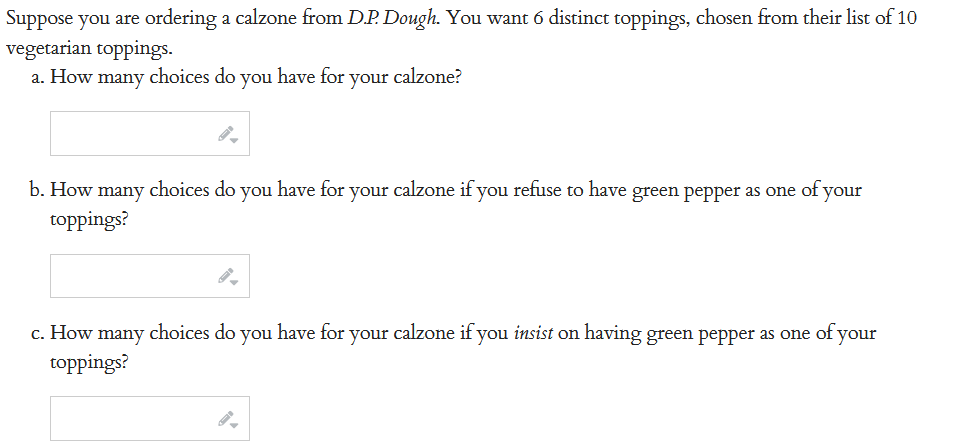 Suppose you are ordering a calzone from D.P. Dough. You want 6 distinct toppings, chosen from their list of 10
vegetarian toppings.
a. How many choices do you have for your calzone?
b. How many choices do you have for your calzone if you refuse to have green pepper as one of your
toppings?
c. How many choices do you have for your calzone if you insist on having green pepper as one of your
toppings?