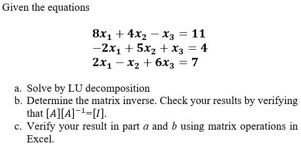 Given the equations
8х1 + 4x2 — хз — 11
— 2х1 + 5х2 + хз — 4
2х1 — х2 + 6х; — 7
a. Solve by LU decomposition
b. Determine the matrix inverse. Check your results by verifying
that [A][A]¯t=[1].
c. Verify your result in part a and b using matrix operations in
Excel.
