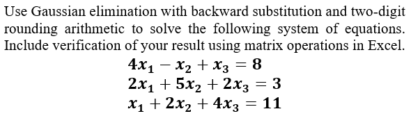 Use Gaussian elimination with backward substitution and two-digit
rounding arithmetic to solve the following system of equations.
Include verification of your result using matrix operations in Excel.
4x1 – x2 + x3 = 8
2х1 + 5х2 + 2х; — 3
X1 + 2x2 + 4x3 = 11
