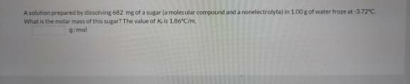A solution prepared by dissolving 682 mg of a sugar (a molecular compound and a nonelectrolyte) in 1.00g of water froze at -372°C.
What is the molar mass of this sugar? The value of K is 1.86°C/m.
g/mol
