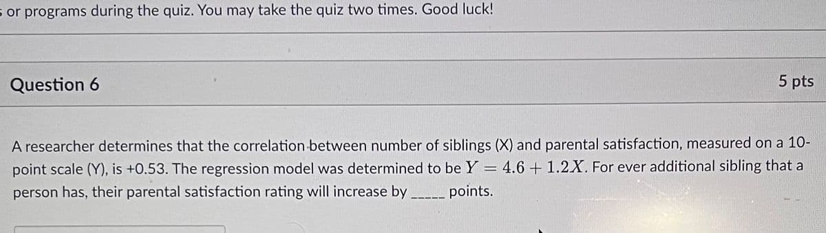 s or programs during the quiz. You may take the quiz two times. Good luck!
Question 6
5 pts
A researcher determines that the correlation between number of siblings (X) and parental satisfaction, measured on a 10-
point scale (Y), is +0.53. The regression model was determined to be Y = 4.6 + 1.2X. For ever additional sibling that a
person has, their parental satisfaction rating will increase by _____ points.