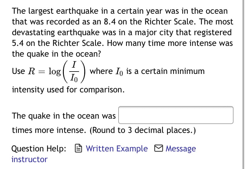 The largest earthquake in a certain year was in the ocean
that was recorded as an 8.4 on the Richter Scale. The most
devastating earthquake was in a major city that registered
5.4 on the Richter Scale. How many time more intense was
the quake in the ocean?
(+)
Use R = log
where In is a certain minimum
Io
intensity used for comparison.
The quake in the ocean was
times more intense. (Round to 3 decimal places.)
Question Help: E Written Example M Message
instructor
