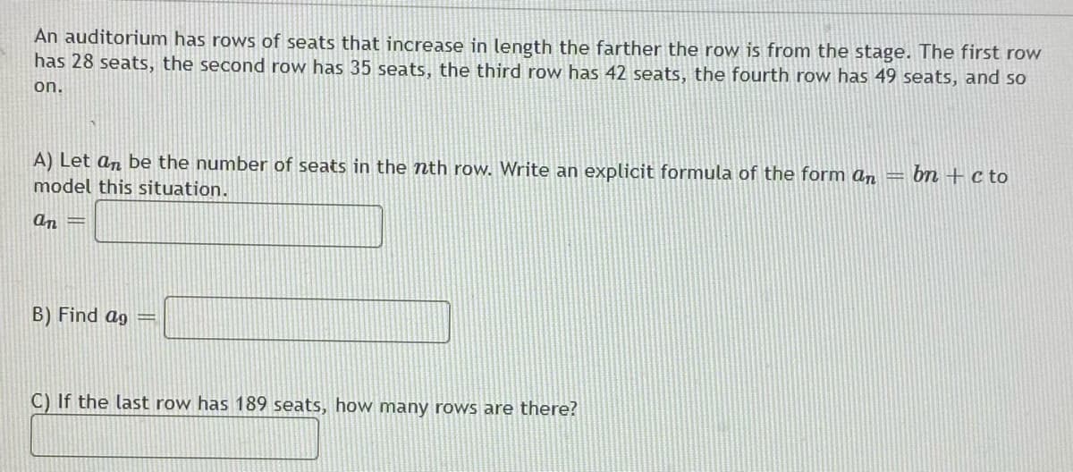 An auditorium has rows of seats that increase in length the farther the row is from the stage. The first row
has 28 seats, the second row has 35 seats, the third row has 42 seats, the fourth row has 49 seats, and so
on.
A) Let an be the number of seats in the nth row. Write an explicit formula of the form an =
bn +c to
model this situation.
an =
B) Find ag =
C) If the last row has 189 seats, how many rows are there?
