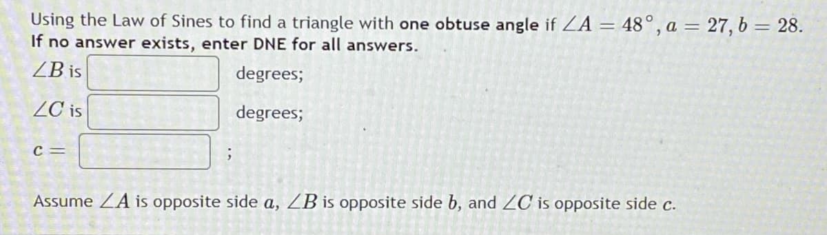 Using the Law of Sines to find a triangle with one obtuse angle if ZA = 48°, a = 27, b = 28.
If no answer exists, enter DNE for all answers.
ZB is
degrees;
ZC is
degrees;
c =
Assume ZA is opposite side a, ZB is opposite side b, and ZC is opposite side c.
