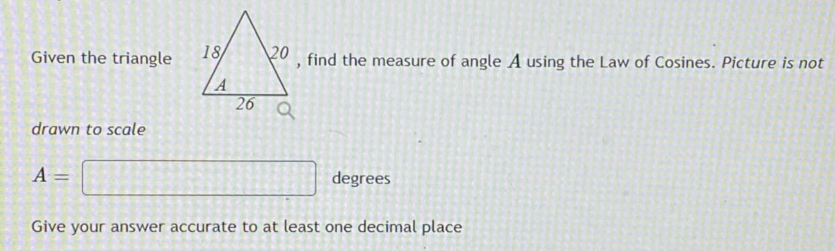 Given the triangle
18
20
find the measure of angle A using the Law of Cosines. Picture is not
26 Q
drawn to scale
A =
degrees
Give your answer accurate to at least one decimal place
