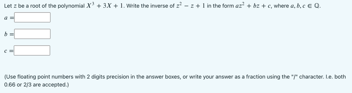 3
Let z be a root of the polynomial X + 3X + 1. Write the inverse of z – z + 1 in the form az? + bz + c, where a, b, c E Q.
a =
b =
C =
(Use floating point numbers with 2 digits precision in the answer boxes, or write your answer as a fraction using the "/" character. I.e. both
0.66 or 2/3 are accepted.)
