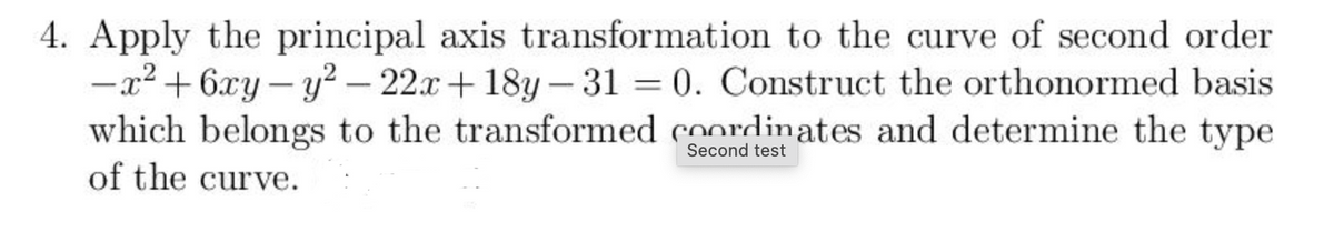 4. Apply the principal axis transformation to the curve of second order
-x2 + 6xy – y² – 22x+ 18y – 31 = 0. Construct the orthonormed basis
which belongs to the transformed coordinates and determine the type
of the curve.
%3D
|
|
|
Second test
