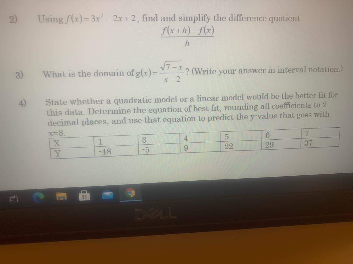 Using f(x)= 3x² – 2x +2, find and simplify the difference quotient
f(x+h)- f(x)
2)
h
3)
7-x.
What is the domain of g(x)=
(Write your answer in interval notation.)
x-2
State whether a quadratic model or a linear model would be the better fit for
this data. Determine the equation of best fit, rounding all coefficients to 2
decimal places, and use that equation to predict the y-value that
4)
goes
with
x-8.
3.
4.
6.
37
Y
-48
-5
9.
22
29
DELL
