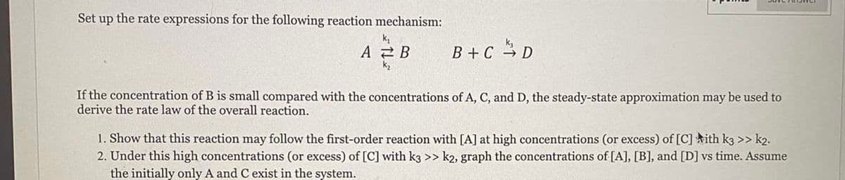 Set up the rate expressions for the following reaction mechanism:
k
A 2 B
B + C D
If the concentration of B is small compared with the concentrations of A, C, and D, the steady-state approximation may be used to
derive the rate law of the overall reaction.
1. Show that this reaction may follow the first-order reaction with [A] at high concentrations (or excess) of [C] ith k3 >> k2.
2. Under this high concentrations (or excess) of [C] with k3 >> k2, graph the concentrations of [A], [B], and [D] vs time. Assume
the initially only A and C exist in the system.
