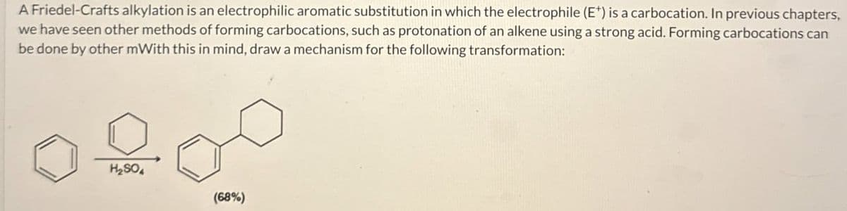 A Friedel-Crafts alkylation is an electrophilic aromatic substitution in which the electrophile (E+) is a carbocation. In previous chapters,
we have seen other methods of forming carbocations, such as protonation of an alkene using a strong acid. Forming carbocations can
be done by other mWith this in mind, draw a mechanism for the following transformation:
H₂SO
(68%)