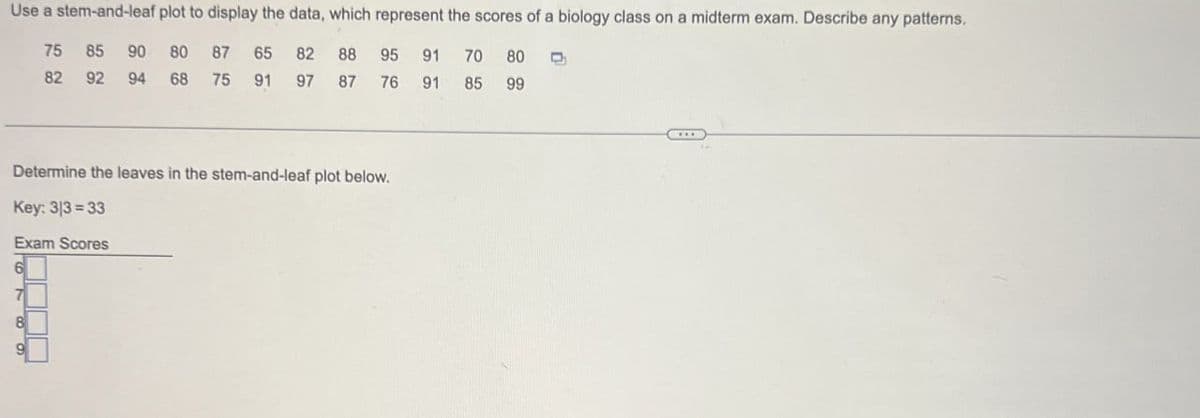 Use a stem-and-leaf plot to display the data, which represent the scores of a biology class on a midterm exam. Describe any patterns.
75
85
90
80
87
65
82 88
95
91
70 80
82 92 94
68
75
91
97
87
76
91
85
99
Determine the leaves in the stem-and-leaf plot below.
Key: 3/3=33
Exam Scores
6