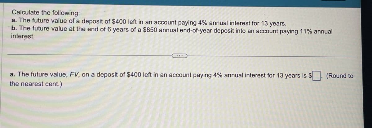 Calculate the following:
a. The future value of a deposit of $400 left in an account paying 4% annual interest for 13 years.
b. The future value at the end of 6 years of a $850 annual end-of-year deposit into an account paying 11% annual
interest.
a. The future value, FV, on a deposit of $400 left in an account paying 4% annual interest for 13 years is $
the nearest cent.)
(Round to