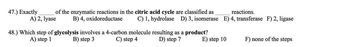 47.) Exactly
of the enzymatic reactions in the citric acid cycle are classified as
reactions.
A) 2, lyase
B) 4, oxidoreductase
C) 1, hydrolase D) 3, isomerase E) 4, transferase F) 2, ligase
48.) Which step of glycolysis involves a 4-carbon molecule resulting as a product?
A) step 1
B) step 3
C) step 4
D) step 7
E) step 10
F) none of the steps
