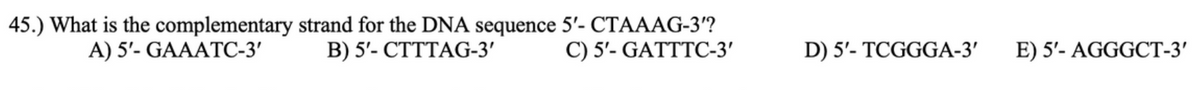 45.) What is the complementary strand for the DNA sequence 5'- CTAAAG-3'?
В) 5'- СТТТАG-3'
А) 5'- GAAATС-3'
C) 5'- GATTTC-3'
D) 5'- TCGGGA-3'
E) 5'- AGGGCT-3'
