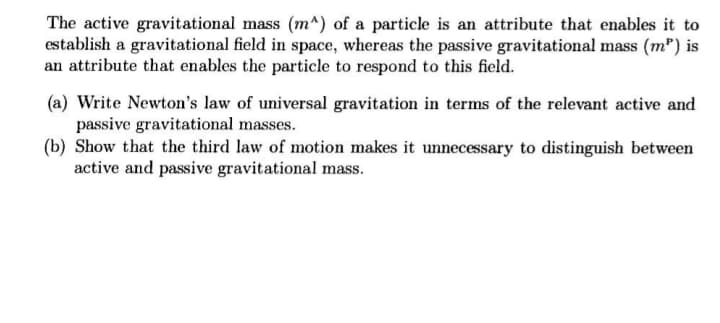 The active gravitational mass (m^) of a particle is an attribute that enables it to
establish a gravitational field in space, whereas the passive gravitational mass (m") is
an attribute that enables the particle to respond to this field.
(a) Write Newton's law of universal gravitation in terms of the relevant active and
passive gravitational masses.
(b) Show that the third law of motion makes it unnecessary to distinguish between
active and passive gravitational mass.
