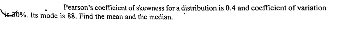 Pearson's coefficient of skewness for a distribution is 0.4 and coefficient of variation
is30%. Its mode is 88. Find the mean and the median.
