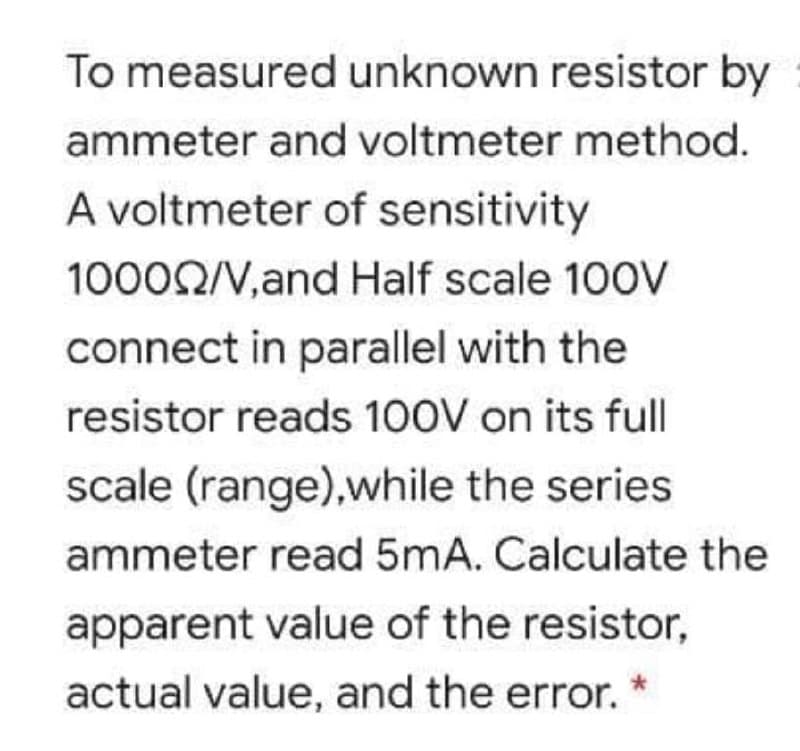 To measured unknown resistor by
ammeter and voltmeter method.
A voltmeter of sensitivity
10002/V,and Half scale 100V
connect in parallel with the
resistor reads 100V on its full|
scale (range),while the series
ammeter read 5mA. Calculate the
apparent value of the resistor,
actual value, and the error.
