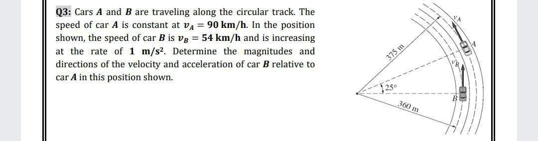 Q3: Cars A and B are traveling along the circular track. The
speed of car A is constant at va = 90 km/h. In the position
shown, the speed of car B is vB = 54 km/h and is increasing
at the rate of 1 m/s?. Determine the magnitudes and
directions of the velocity and acceleration of car B relative to
car A in this position shown.
375 m
360 m
----
----
