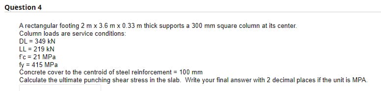 Question 4
A rectangular footing 2 m x 3.6 m x 0.33 m thick supports a 300 mm square column at its center.
Column loads are service conditions:
DL = 349 kN
LL = 219 kN
f'c = 21 MPa
fy = 415 MPa
Concrete cover to the centroid of steel reinforcement = 100 mm
Calculate the ultimate punching shear stress in the slab. Write your final answer with 2 decimal places if the unit is MPA.
