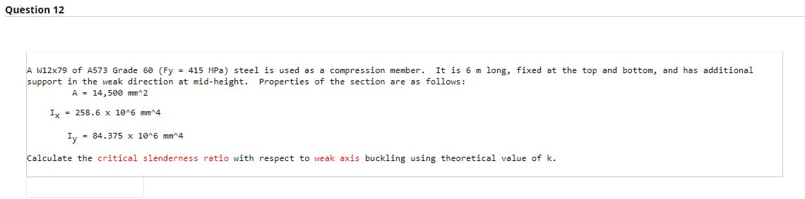 Question 12
A W12x79 of A573 Grade 60 (Fy
415 MPa) steel is used as a compression member.
It is 6 m long, fixed at the top and bottom, and has additional
support in the weak direction at mid-height. Properties of the section are as follows:
A = 14,500 mm^2
Iy = 258.6 x 10^6 mm^4
Iy = 84.375 x 10^6 mm^4
Calculate the critical slenderness ratio with respect to weak axis buckling using theoretical value of k.
