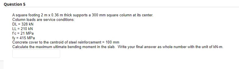 Question 5
A square footing 2 m x 0.36 m thick supports a 300 mm square column at its center.
Column loads are service conditions:
DL = 328 kN
LL = 210 kN
fc = 21 MPa
fy = 415 MPa
Concrete cover to the centroid of steel reinforcement = 100 mm
Calculate the maximum ultimate bending moment in the slab. Write your final answer as whole number with the unit of kN-m.
