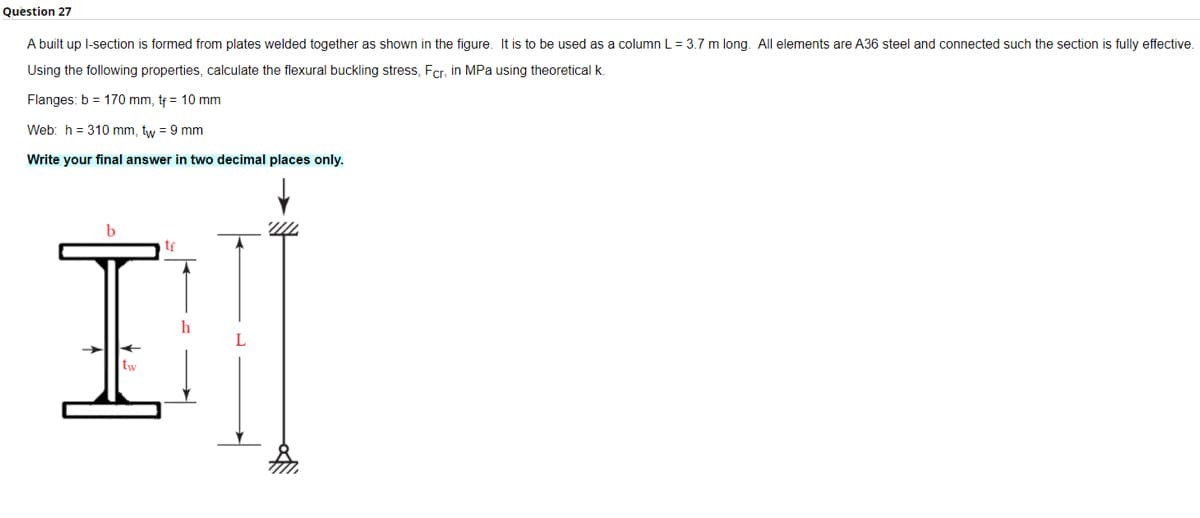 Question 27
A built up l-section is formed from plates welded together as shown in the figure. It is to be used as a column L = 3.7 m long. All elements are A36 steel and connected such the section is fully effective.
Using the following properties, calculate the flexural buckling stress, Fcr, in MPa using theoretical k.
Flanges: b = 170 mm, tf = 10 mm
Web: h = 310 mm, tw = 9 mm
Write your final answer in two decimal places only.
