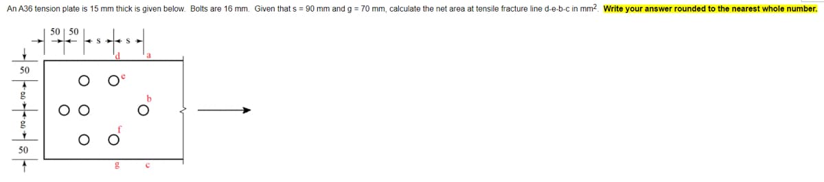 An A36 tension plate is 15 mm thick is given below. Bolts are 16 mm. Given that s = 90 mm and g = 70 mm, calculate the net area at tensile fracture line d-e-b-c in mm2. Write your answer rounded to the nearest whole number.
50 | 50
+S +S
50
g
50
