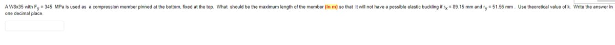 A W8x35 with Fy = 345 MPa is used as a compression member pinned at the bottom, fixed at the top. What should be the maximum length of the member (in m) so that it will not have a possible elastic buckling if ry = 89.15 mm and ry = 51.56 mm. Use theoretical value of k. Write the answer in
one decimal place.
