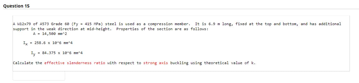 Question 15
A w12x79 of A573 Grade 60 (Fy = 415 MPa) steel is used as a compression member. It is 6.9 m long, fixed at the top and bottom, and has additional
support in the weak direction at mid-height. Properties of the section are as follows:
A = 14,500 mm^2
Ix = 258.6 x 10^6 mm^4
I, = 84.375 x 10^6 mm^4
Calculate the effective slenderness ratio with respect to strong axis buckling using theoretical value of k.
