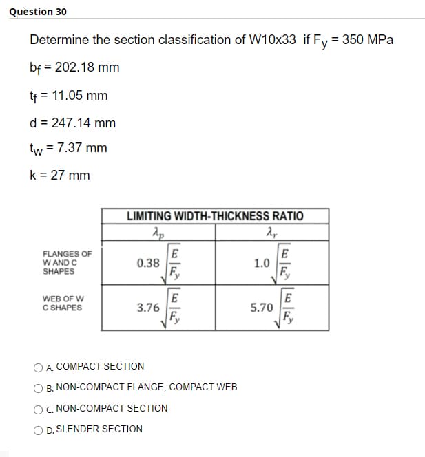 Question 30
Determine the section classification of W10x33 if Fy = 350 MPa
bf = 202.18 mm
tf
= 11.05 mm
d = 247.14 mm
tw = 7.37 mm
k = 27 mm
LIMITING WIDTH-THICKNESS RATIO
FLANGES OF
W AND C
SHAPES
E
0.38
Fy
E
1.0
F,
WEB OF W
C SHAPES
E
3.76
F,
E
5.70
Fy
A. COMPACT SECTION
B. NON-COMPACT FLANGE, COMPACT WEB
O. NON-COMPACT SECTION
O D. SLENDER SECTION
