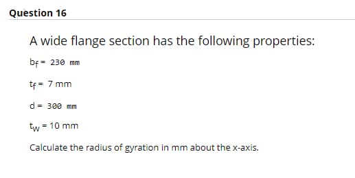 Question 16
A wide flange section has the following properties:
bf = 230 mm
tf = 7 mm
d = 300 mm
tw = 10 mm
Calculate the radius of gyration in mm about the x-axis.
