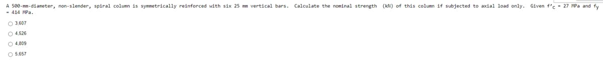 A 500-mm-diameter, non-slender, spiral column is symmetrically reinforced with six 25 mm vertical bars. Calculate the nominal strength (kN) of this column if subjected to axial load only. Given f'c - 27 MPa and fy
- 414 MPa.
O 3,607
O 4,526
O 4,809
O 5,657
