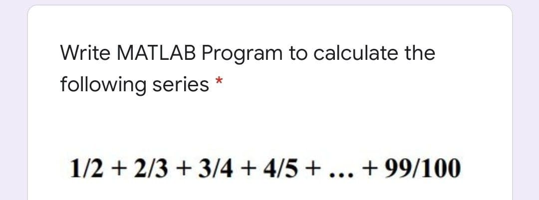 Write MATLAB Program to calculate the
following series *
1/2 + 2/3 + 3/4 + 4/5 + ... + 99/100
