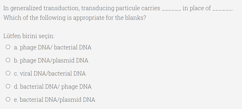 In generalized transduction, transducing particule carries ----- in place of .
Which of the following is appropriate for the blanks?
Lütfen birini seçin:
O a. phage DNA/ bacterial DNA
O b. phage DNA/plasmid DNA
O c. viral DNA/bacterial DNA
O d. bacterial DNA/ phage DNA
O e. bacterial DNA/plasmid DNA
