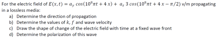 For the electric field of E(x,t) = a, cos(10®nt + 4 x) + az 3 cos(10®nt + 4 x – n/2) v/m propagating
in a lossless media:
a) Determine the direction of propagation
b) Determine the values of k, f and wave velocity
c) Draw the shape of change of the electric field with time at a fixed wave front
d) Determine the polarization of this wave
