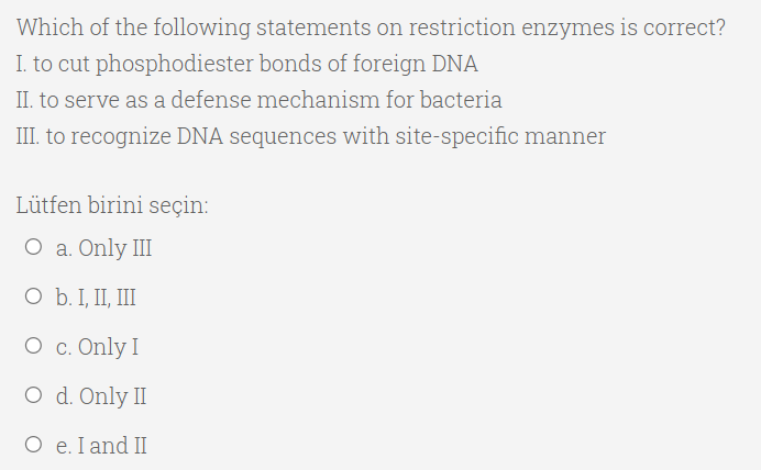 Which of the following statements on restriction enzymes is correct?
I. to cut phosphodiester bonds of foreign DNA
II. to serve as a defense mechanism for bacteria
III. to recognize DNA sequences with site-specific manner
Lütfen birini seçin:
O a. Only III
O b. I, II, III
О с. Only I
O d. Only II
O e. I and II
