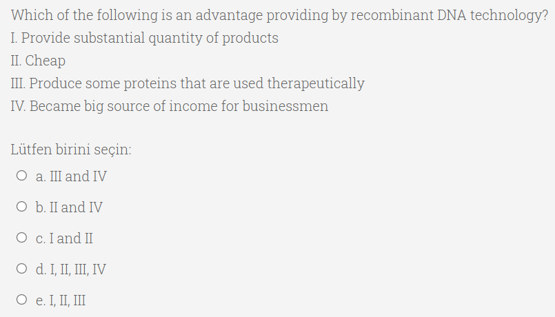 Which of the following is an advantage providing by recombinant DNA technology?
I. Provide substantial quantity of products
II. Cheap
III. Produce some proteins that are used therapeutically
IV. Became big source of income for businessmen
Lütfen birini seçin:
O a. III and IV
O b. II and IV
О с.Гand II
O d. I, II, II, IV
O e. I, II, III
