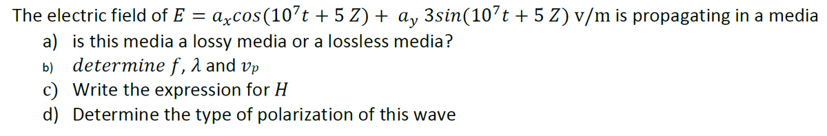 The electric field of E =
axcos(10’t + 5 Z) + ay 3sin(107t + 5 Z) v/m is propagating in a media
a) is this media a lossy media or a lossless media?
b) determine f, 1 and vp
c) Write the expression for H
d) Determine the type of polarization of this wave
