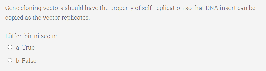 Gene cloning vectors should have the property of self-replication so that DNA insert can be
copied as the vector replicates.
Lütfen birini seçin:
O a. True
O b. False
