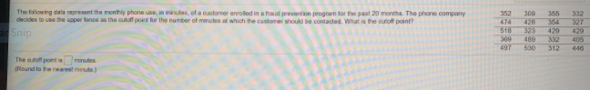 The following data represent the menthly phone use, in minutes, of a customer enroled in a fraud prevention program for the past 20 months. The phone company
decides to use the upper fonce as the cuoff point for the number of minutes at which the customer should be contaded. What is the outof point?
352
474
518
300
428
323
355
332
364
327
aSnip
420
332
312
429
300
489
405
497
530
446
The atoff point is
minutes
(Round to the nearest minule)
