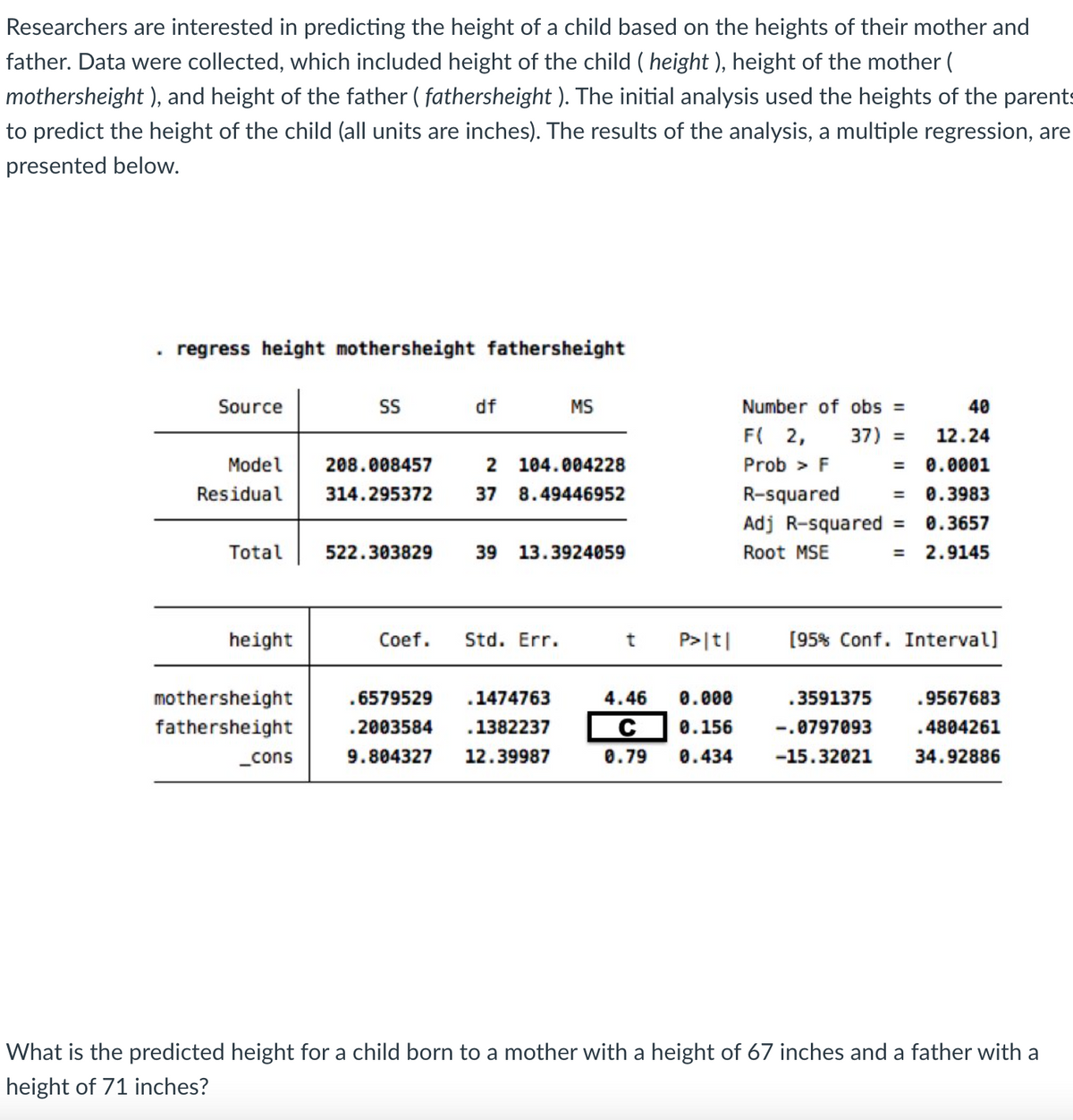 Researchers are interested in predicting the height of a child based on the heights of their mother and
father. Data were collected, which included height of the child (height ), height of the mother (
mothersheight), and height of the father (fathersheight ). The initial analysis used the heights of the parents
to predict the height of the child (all units are inches). The results of the analysis, a multiple regression, are
presented below.
.
regress height mothersheight fathersheight
Source
Model
Residual
Total
height
mothersheight
fathersheight
_cons
SS
df
522.303829
208.008457 2 104.004228
314.295372 37 8.49446952
MS
39 13.3924059
Coef. Std. Err.
6579529 .1474763
.2003584 1382237
9.804327 12.39987
P>|t|
37) =
Number of obs =
F( 2,
Prob > F
R-squared =
=
Adj R-squared =
Root MSE
40
12.24
0.0001
0.3983
0.3657
2.9145
[95% Conf. Interval]
4.46 0.000
.3591375
C 0.156 -.0797093
0.79 0.434 -15.32021
9567683
4804261
34.92886
What is the predicted height for a child born to a mother with a height of 67 inches and a father with a
height of 71 inches?