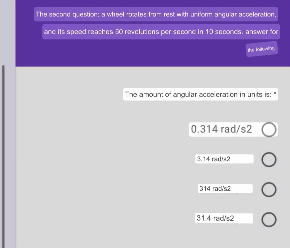 The second question: a wheel rotates from rest with uniform angular acceleration,
and its speed reaches 50 revolutions per second in 10 seconds. answer for
the following:
The amount of angular acceleration in units is:
0.314 rad/s2
3.14 rad/s2
314 rad/s2
31.4 rad/s2
