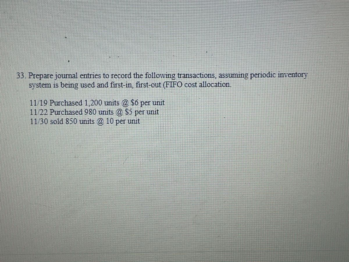 13
33. Prepare journal entries to record the following transactions, assuming periodic inventory
system is being used and first-in, first-out (FIFO cost allocation.
11/19 Purchased 1,200 units @ $6 per unit
11/22 Purchased 980 units @ $5 per unit
11/30 sold 850 units @ 10 per unit