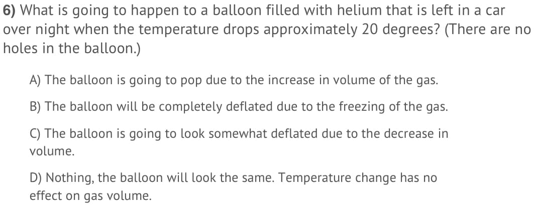 6) What is going to happen to a balloon filled with helium that is left in a car
over night when the temperature drops approximately 20 degrees? (There are no
holes in the balloon.)
A) The balloon is going to pop due to the increase in volume of the gas.
B) The balloon will be completely deflated due to the freezing of the gas.
C) The balloon is going to look somewhat deflated due to the decrease in
volume.
D) Nothing, the balloon will look the same. Temperature change has no
effect on gas volume.
