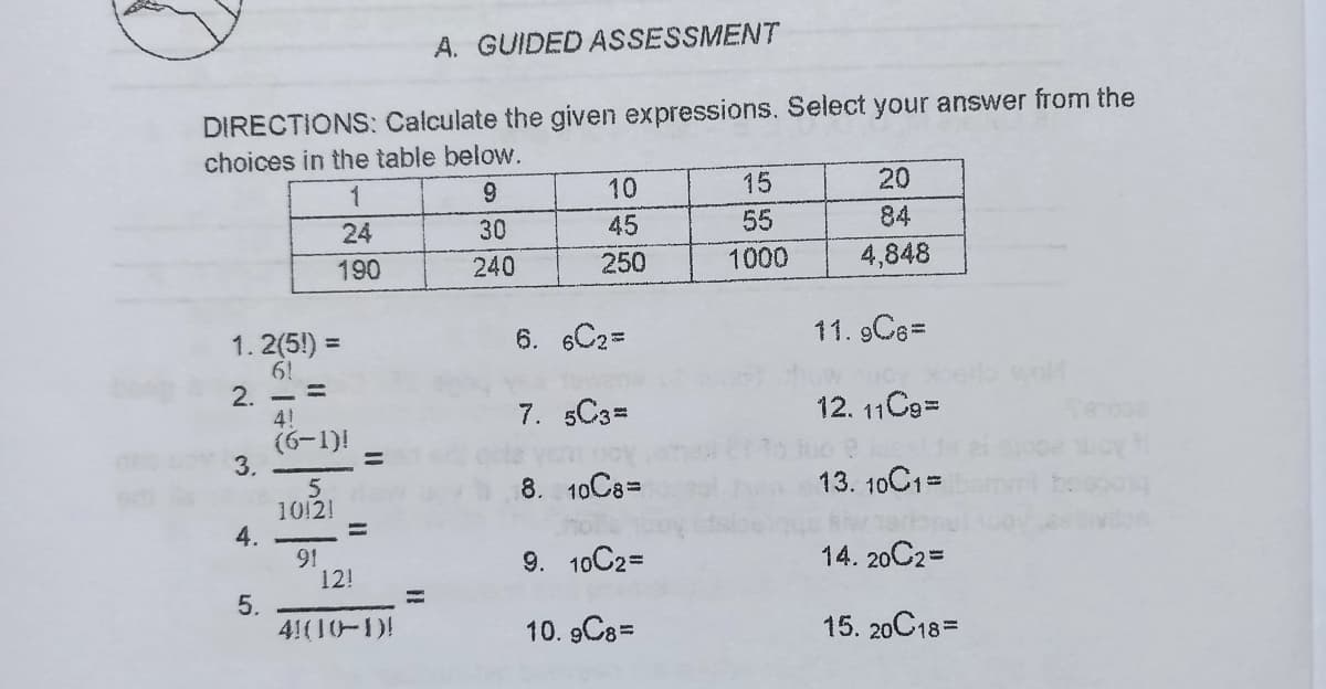 A. GUIDED ASSESSMENT
DIRECTIONS: Calculate the given expressions, Select your answer from the
choices in the table below.
1
10
15
20
24
30
45
55
84
190
240
250
1000
4,848
6. 6C2=
11. 9C63D
1. 2(5!)
6!
2. - =
4!
(6-1)!
3.
%3D
7. 5C3=
12. 11C9=
8.
10C8D
13. 10C1=
1012!
%3D
91
12!
9. 10C2D
14. 20C2=
5.
41(10-1)!
10. 9C8=
15. 20C18=
4.
