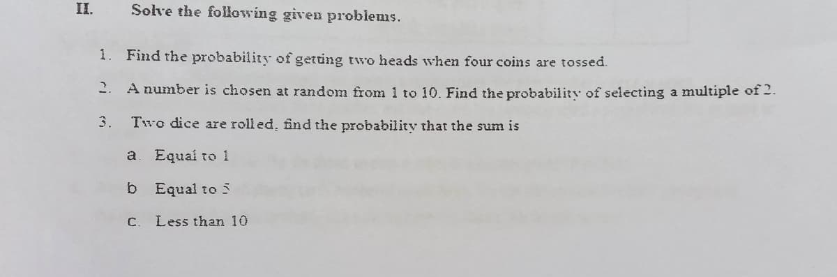 II.
Solve the following given problems.
1. Find the probability of getting two heads when four coins are tossed.
2.
A number is chosen at random from 1 to 10. Find the probability of selecting a multiple of 2.
3.
Two dice are rolled, find the probability that the sum is
a
Equai to 1
b.
Equal to 5
C.
Less than 10
