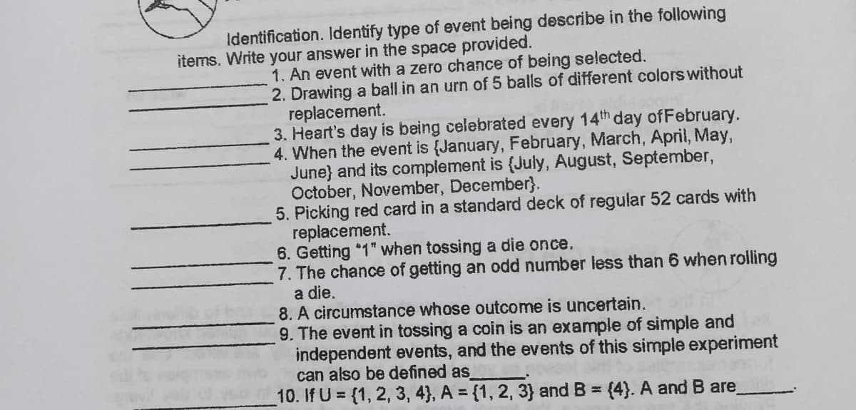 Identification. Identify type of event being describe in the following
items. Write your answer in the space provided.
1. An event with a zero chance of being selected.
2. Drawing a ball in an urn of 5 balls of different colors without
replacement.
3. Heart's day is being celebrated every 14th day of February.
4. When the event is {January, February, March, April, May,
June} and its complement is {July, August, September,
October, November, December}.
5. Picking red card in a standard deck of regular 52 cards with
replacement.
6. Getting "1" when tossing a die once,
7. The chance of getting an odd number less than 6 when rolling
a die.
8. A circumstance whose outcome is uncertain.
9. The event in tossing a coin is an example of simple and
independent events, and the events of this simple experiment
can also be defined as
10. If U = {1, 2, 3, 4}, A = {1, 2, 3} and B = (4}. A and B are_
%3D
