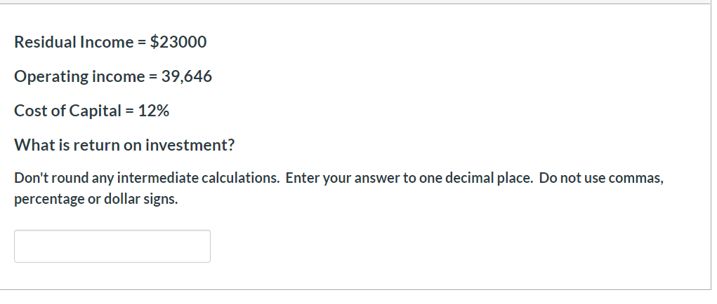 Residual Income = $23000
Operating income = 39,646
Cost of Capital
12%
What is return on investment?
Don't round any intermediate calculations. Enter your answer to one decimal place. Do not use commas,
percentage or dollar signs.
