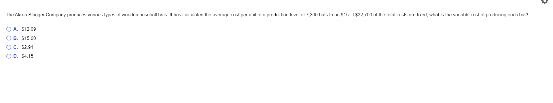 The Akron Slugger Company produces various types of wooden baseball bats. It has calculated the average cost per unit of a production level of 7,800 bats to be $15. If $22,700 of the total costs are fixed, what is the variable cost of producing each bat?
O A. $12.09
O B. $15.00
O C. $2.91
O D. $4.15
